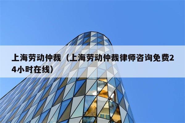 上海劳动仲裁（上海劳动仲裁律师咨询免费24小时在线）